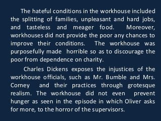 The hateful conditions in the workhouse included
the splitting of families, unpleasant and hard jobs,
and tasteless and meager food. Moreover,
workhouses did not provide the poor any chances to
improve their conditions. The workhouse was
purposefully made horrible so as to discourage the
poor from dependence on charity.
Charles Dickens exposes the injustices of the
workhouse officials, such as Mr. Bumble and Mrs.
Corney and their practices through grotesque
realism. The workhouse did not even prevent
hunger as seen in the episode in which Oliver asks
for more, to the horror of the supervisors.
 