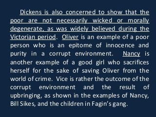 Dickens is also concerned to show that the
poor are not necessarily wicked or morally
degenerate, as was widely believed during the
Victorian period. Oliver is an example of a poor
person who is an epitome of innocence and
purity in a corrupt environment. Nancy is
another example of a good girl who sacrifices
herself for the sake of saving Oliver from the
world of crime. Vice is rather the outcome of the
corrupt environment and the result of
upbringing, as shown in the examples of Nancy,
Bill Sikes, and the children in Fagin’s gang.
 