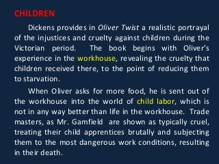 CHILDREN
Dickens provides in Oliver Twist a realistic portrayal
of the injustices and cruelty against children during the
Victorian period. The book begins with Oliver’s
experience in the workhouse, revealing the cruelty that
children received there, to the point of reducing them
to starvation.
When Oliver asks for more food, he is sent out of
the workhouse into the world of child labor, which is
not in any way better than life in the workhouse. Trade
masters, as Mr. Gamfield are shown as typically cruel,
treating their child apprentices brutally and subjecting
them to the most dangerous work conditions, resulting
in their death.
 