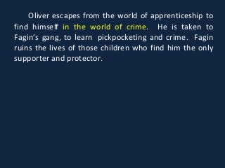 Oliver escapes from the world of apprenticeship to
find himself in the world of crime. He is taken to
Fagin’s gang, to learn pickpocketing and crime. Fagin
ruins the lives of those children who find him the only
supporter and protector.
 