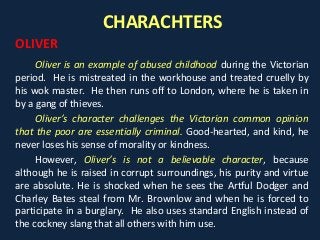 CHARACHTERS
OLIVER
Oliver is an example of abused childhood during the Victorian
period. He is mistreated in the workhouse and treated cruelly by
his wok master. He then runs off to London, where he is taken in
by a gang of thieves.
Oliver’s character challenges the Victorian common opinion
that the poor are essentially criminal. Good-hearted, and kind, he
never loses his sense of morality or kindness.
However, Oliver’s is not a believable character, because
although he is raised in corrupt surroundings, his purity and virtue
are absolute. He is shocked when he sees the Artful Dodger and
Charley Bates steal from Mr. Brownlow and when he is forced to
participate in a burglary. He also uses standard English instead of
the cockney slang that all others with him use.
 