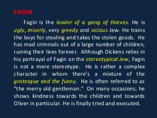 FAGIN
Fagin is the leader of a gang of thieves. He is
ugly, miserly, very greedy and vicious Jew. He trains
the boys for stealing and takes the stolen goods. He
has mad criminals out of a large number of children,
ruining their lives forever. Although Dickens relies in
his portrayal of Fagin on the stereotypical Jew, Fagin
is not a mere stereotype. He is rather a complex
character in whom there’s a mixture of the
grotesque and the funny. He is often referred to as
"the merry old gentleman.“ On many occasions, he
shows kindness towards the children and towards
Oliver in particular. He is finally tried and executed.
 