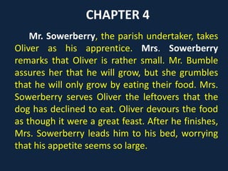 CHAPTER 4
Mr. Sowerberry, the parish undertaker, takes
Oliver as his apprentice. Mrs. Sowerberry
remarks that Oliver is rather small. Mr. Bumble
assures her that he will grow, but she grumbles
that he will only grow by eating their food. Mrs.
Sowerberry serves Oliver the leftovers that the
dog has declined to eat. Oliver devours the food
as though it were a great feast. After he finishes,
Mrs. Sowerberry leads him to his bed, worrying
that his appetite seems so large.
 