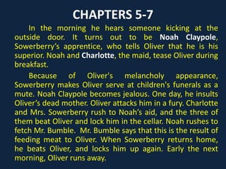 CHAPTERS 5-7
In the morning he hears someone kicking at the
outside door. It turns out to be Noah Claypole,
Sowerberry’s apprentice, who tells Oliver that he is his
superior. Noah and Charlotte, the maid, tease Oliver
during breakfast.
Because of Oliver's melancholy appearance,
Sowerberry makes Oliver serve at children's funerals as a
mute. Noah Claypole becomes jealous. One day, he insults
Oliver’s dead mother. Oliver attacks him in a fury.
Charlotte and Mrs. Sowerberry rush to Noah’s aid, and the
three of them beat Oliver and lock him in the cellar. Noah
rushes to fetch Mr. Bumble. Mr. Bumble says that this is
the result of feeding meat to Oliver. When Sowerberry
returns home, he beats Oliver, and locks him up again.
Early the next morning, Oliver runs away.
 