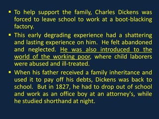  To help support the family, Charles Dickens was
forced to leave school to work at a boot-blacking
factory.
 This early degrading experience had a shattering
and lasting experience on him. He felt abandoned
and neglected. He was also introduced to the
world of the working poor, where child laborers
were abused and ill-treated.
 When his father received a family inheritance and
used it to pay off his debts, Dickens was back to
school. But in 1827, he had to drop out of school
and work as an office boy at an attorney's, while
he studied shorthand at night.
 