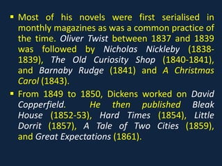  Most of his novels were first serialised in
monthly magazines as was a common practice of
the time. Oliver Twist between 1837 and 1839
was followed by Nicholas Nickleby (1838-
1839), The Old Curiosity Shop (1840-1841),
and Barnaby Rudge (1841) and A Christmas
Carol (1843).
 From 1849 to 1850, Dickens worked on David
Copperfield. He then published Bleak
House (1852-53), Hard Times (1854), Little
Dorrit (1857), A Tale of Two Cities (1859),
and Great Expectations (1861).
 