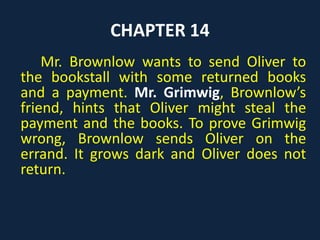 CHAPTER 11
Oliver is put in a cell before his appearance
before Mr. Fang, the judge. Mr. Brownlow, the
gentleman, says that he does not want to press
charges. Oliver faints in the courtroom, and Mr.
Fang sentences him to three months of hard
labor. The owner of the bookstall comes to the
court and tells Mr. Fang that he saw two other
boys stealing. So, Oliver is cleared of all charges.
Brownlow takes Oliver home with him.
 