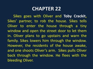 CHAPTER 14
Mr. Brownlow wants to send Oliver to
the bookstall with some returned books
and a payment. Mr. Grimwig, Brownlow’s
friend, hints that Oliver might steal the
payment and the books. To prove Grimwig
wrong, Brownlow sends Oliver on the
errand. It grows dark and Oliver does not
return.
 