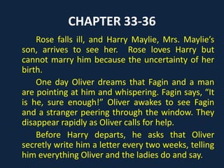 CHAPTER 16
Nancy, Sikes, and Oliver arrive at an old
house. Oliver calls for help and flees, but Sikes
threatens to set his vicious dog, Bullseye, on
him. Nancy defends Oliver, saying that they have
ruined the boy’s life like they did with hers.
Fagin tries to beat Oliver for his escape attempt,
and Nancy attacks Fagin in a rage. Sikes catches
Nancy by the wrists, and she faints. They take
Oliver’s new fine clothes, Brownlow’s money,
and the books.
 