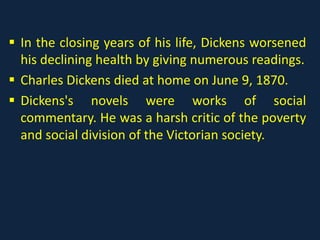  In the closing years of his life, Dickens worsened
his declining health by giving numerous readings.
 Charles Dickens died at home on June 9, 1870.
 Dickens's novels were works of social
commentary. He was a harsh critic of the poverty
and social division of the Victorian society.
 