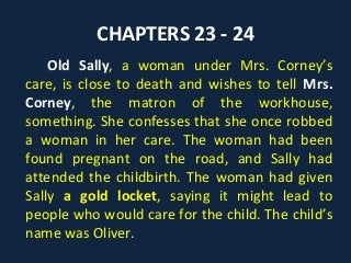 CHAPTERS 23 - 24
Old Sally, a woman under Mrs. Corney’s
care, is close to death and wishes to tell Mrs.
Corney, the matron of the workhouse,
something. She confesses that she once robbed
a woman in her care. The woman had been
found pregnant on the road, and Sally had
attended the childbirth. The woman had given
Sally a gold locket, saying it might lead to
people who would care for the child. The child’s
name was Oliver.
 