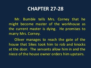 CHAPTER 27-28
Mr. Bumble tells Mrs. Corney that he
might become master of the workhouse as
the current master is dying. He promises to
marry Mrs. Corney.
Oliver manages to reach the gate of the
house that Sikes took him to rob and knocks
at the door. The servants allow him in and the
niece of the house owner orders him upstairs.
 