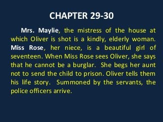 CHAPTER 29-30
Mrs. Maylie, the mistress of the house at
which Oliver is shot is a kindly, elderly woman.
Miss Rose, her niece, is a beautiful girl of
seventeen. When Miss Rose sees Oliver, she says
that he cannot be a burglar. She begs her aunt
not to send the child to prison. Oliver tells them
his life story. Summoned by the servants, the
police officers arrive.
 