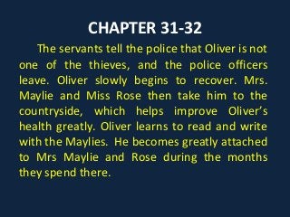 CHAPTER 31-32
The servants tell the police that Oliver is not
one of the thieves, and the police officers
leave. Oliver slowly begins to recover. Mrs.
Maylie and Miss Rose then take him to the
countryside, which helps improve Oliver’s
health greatly. Oliver learns to read and write
with the Maylies. He becomes greatly attached
to Mrs Maylie and Rose during the months
they spend there.
 
