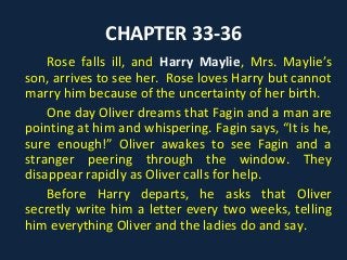 CHAPTER 33-36
Rose falls ill, and Harry Maylie, Mrs. Maylie’s
son, arrives to see her. Rose loves Harry but cannot
marry him because of the uncertainty of her birth.
One day Oliver dreams that Fagin and a man are
pointing at him and whispering. Fagin says, “It is he,
sure enough!” Oliver awakes to see Fagin and a
stranger peering through the window. They
disappear rapidly as Oliver calls for help.
Before Harry departs, he asks that Oliver
secretly write him a letter every two weeks, telling
him everything Oliver and the ladies do and say.
 