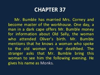 CHAPTER 37
Mr. Bumble has married Mrs. Corney and
become master of the workhouse. One day, a
man in a dark cape offers Mr. Bumble money
for information about Old Sally, the woman
who attended Oliver’s birth. Mr. Bumble
mentions that he knows a woman who spoke
to the old woman on her deathbed. The
stranger asks that Mr. Bumble bring this
woman to see him the following evening. He
gives his name as Monks.
 