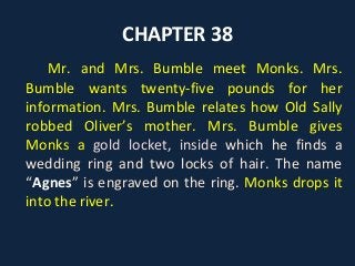 CHAPTER 38
Mr. and Mrs. Bumble meet Monks. Mrs.
Bumble wants twenty-five pounds for her
information. Mrs. Bumble relates how Old Sally
robbed Oliver’s mother. Mrs. Bumble gives
Monks a gold locket, inside which he finds a
wedding ring and two locks of hair. The name
“Agnes” is engraved on the ring. Monks drops it
into the river.
 