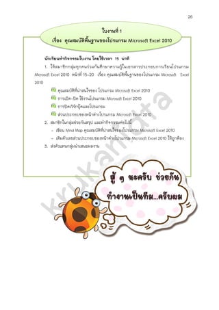 26
ใบงานที่ 1
เรื่อง คุณสมบัติพื้นฐานของโปรแกรม Microsoft Excel 2010
นักเรียนทากิจกรรมใบงาน โดยใช้เวลา 20 นาที
1. ให้สมาชิกกลุ่มทุกคนร่วมกันศึกษาความรู้ในเอกสารประกอบการเรียน
โปรแกรม Microsoft Excel 2010 หน้าที่ 15-20
คุณสมบัติที่น่าสนใจของ โปรแกรม Microsoft Excel 2010
การเปิด-ปิด ใช้งานโปรแกรม Microsoft Excel 2010
ส่วนประกอบของหน้าต่างโปรแกรม Microsoft Excel 2010
2. สมาชิกในกลุ่มช่วยกันสรุป และทากิจกรรมต่อไปนี้
- เขียน Mind Map คุณสมบัติที่น่าสนใจของโปรแกรม Microsoft Excel 2010
- เติมตัวเลขส่วนประกอบของหน้าต่างโปรแกรม Microsoft Excel 2010 ให้ถูกต้อง
3. ส่งตัวแทนกลุ่มนาเสนอผลงาน Mind Map
 