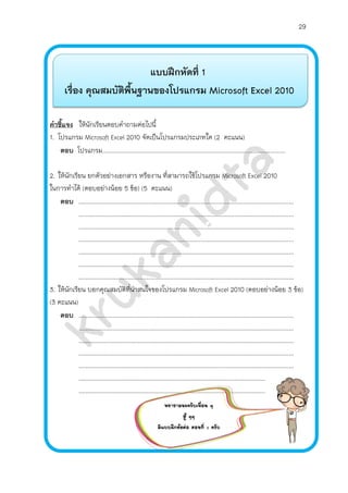 29
แบบฝึกหัดที่ 1
เรื่อง คุณสมบัติพื้นฐานของโปรแกรม Microsoft Excel 2010
คาชี้แจง ให้นักเรียนตอบคาถามต่อไปนี้
1. โปรแกรม Microsoft Excel 2010 จัดเป็นโปรแกรมประเภทใด (2 คะแนน)
ตอบ โปรแกรม............................................................................................................
2. ให้นักเรียน ยกตัวอย่างเอกสาร หรืองาน ที่สามารถใช้โปรแกรม Microsoft Excel 2010
ในการทาได้ (ตอบอย่างน้อย 5 ข้อ) (5 คะแนน)
ตอบ ...............................................................................................................................
...............................................................................................................................
...............................................................................................................................
...............................................................................................................................
...............................................................................................................................
...............................................................................................................................
...............................................................................................................................
3. ให้นักเรียน บอกคุณสมบัติที่น่าสนใจของโปรแกรม Microsoft Excel 2010 (ตอบอย่างน้อย 3 ข้อ)
(3 คะแนน)
ตอบ ...............................................................................................................................
...............................................................................................................................
...............................................................................................................................
...............................................................................................................................
...............................................................................................................................
..............................................................................................................
..............................................................................................................
พยายามนะครับเพื่อน ๆ
สู้ ๆๆ
มีแบบฝึกห้ดต่อ ตอนที่ 2 ครับ
 
