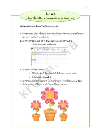 31
ใบงานที่ 2
เรื่อง เริ่มต้นใช้งานโปรแกรม Microsoft Excel 2010
นักเรียนทากิจกรรมใบงาน โดยใช้เวลา 20 นาที
1. นักเรียนจับคู่กับเพื่อน เพื่อช่วยกันศึกษาความรู้ในเอกสารประกอบการเรียน โปรแกรม
Microsoft Excel 2010 หน้าที่ 22-24
2. นักเรียน สร้างไฟล์ใหม่ โดยใช้ Blank Workbook (เอกสารเปล่า)
- นักเรียนพิมพ์ เลขที่ ของทั้ง 2 คน
3. นักเรียนบันทึกไฟล์เอกสาร
- ให้นักเรียนจัดเก็บข้อมูลโดยบันทึกในตาแหน่ง My documents
- ตั้งชื่อไฟล์ว่า ใบงานที่ 2
4. นักเรียนฝึกปฏิบัติเปิดไฟล์เอกสาร โดยใช้เปิดไฟล์เก่า ด้วยคาสั่ง Recent,Open
5. นักเรียนส่งผลงาน ให้ครูตรวจ (นักเรียนแจ้งให้ครูตรวจผลงาน)
 