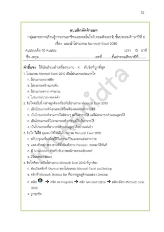 32
แบบฝึกหัดท้ายบท
กลุ่มสาระการเรียนรู้การงานอาชีพและเทคโนโลยี รายวิชาเพิ่มเติมคอมพิวเตอร์ ชั้นประถมศึกษาปีที่ 6
เรื่อง แนะนาโปรแกรม Microsoft Excel 2010
คะแนนเต็ม 10 คะแนน เวลา 15 นาที
ชื่อ-สกุล ……………………………………………………………..… เลขที่ ……….… ชั้นประถมศึกษาปีที่……….
คาชี้แจง ให้นักเรียนทาเครื่องหมาย X ทับข้อที่ถูกที่สุด
1. โปรแกรม Microsoft Excel 2010 เป็นโปรแกรมประเภทใด
ก. โปรแกรมกราฟฟิก
ข. โปรแกรมสร้างแผ่นพับ
ค. โปรแกรมตารางคานวณ
ง. โปรแกรมประมวลผลคา
2. ข้อใดต่อไปนี้ กล่าวถูกต้องเกี่ยวกับโปรแกรม Microsoft Excel 2010
ก. เป็นโปรแกรมที่มีคุณสมบัติใหม่คือแพคเกจสาหรับซีดี
ข. เป็นโปรแกรมที่สามารถใส่สีต่างๆ ลงในตารางได้ แต่ไม่สามารถคานวณสูตรได้
ค. เป็นโปรแกรมที่ไม่สามารถสร้างข้อมูลให้เป็นกราฟได้
ง. เป็นโปรแกรมที่สามารถคานวณสูตรได้อย่างแม่นยา
3. ข้อใด ไม่ใช่ คุณสมบัติใหม่ในโปรแกรม Microsoft Excel 2010
ก. ปรับปรุงเครื่องมือที่ใช้ในการแก้ไขและตกแต่งภาพถ่าย
ข. แสดงตัวอย่างของงานที่สั่งพิมพ์(Print Preview) ออกมาได้ทันที
ค. มี Screenshot สาหรับจับภาพหน้าจอคอมพิวเตอร์
ง. มีริบบอน(Ribbon)
4. ข้อใดคือการเปิดโปรแกรม Microsoft Excel 2010 ที่ถูกต้อง
ก. ดับเบิลคลิกที่ Shortcut ของโปรแกรม Microsoft Excel บน Desktop
ข. คลิกที่ Microsoft Shortcut Bar ที่ปรากฏอยู่ด้านบนของ Desktop
ค. คลิก  คลิก All Programs  คลิก Microsoft Office  คลิกเลือก Microsoft Excel
2010
ง. ถูกทุกข้อ
 