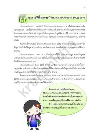 15
โปรแกรม Microsoft Excel 2010 เป็นโปรแกรมประเภทตารางงาน หรือโปรแกรมสเปรดชีต
(Spreadsheet) นิยมใช้สาหรับเก็บข้อมูลเกี่ยวกับตัวเลขที่มีปริมาณ เพื่อนาข้อมูลมาวิเคราะห์หรือ
คานวณผล สามารถเรียงลาดับข้อมูล หรือเลือกดูเฉพาะข้อมูลที่ต้องการได้ ตัวอย่างงานเอกสารที่
นิยมใช้โปรแกรม Microsoft Excel 2010 เช่น การทาตารางสอน การทารายงานผลการเรียน เป็น
ตารางคะแนน กราฟแสดงผลการ การทาบัญชีรายรับ-รายจ่าย เป็นต้น ความโดดเด่นของโปรแกรม
Microsoft Excel 2010 คือ สามารถคานวณและวิเคราะห์ข้อมูล โดยใช้ฟังก์ชันสูตรคานวนต่าง ๆ ได้
อย่างง่ายและแม่นยา อีกทั้งยังสามารถนาเสนอข้อมูลในรูปแบบต่าง ๆ ได้อย่างหลากหลาย
โปรแกรม Microsoft Excel 2010 ถึงแม้ว่าจะนิยมใช้ในงานประเภทข้อมูล ตารางข้อมูลต่าง ๆ
แต่บางคนก็ยังใช้โปรแกรม Microsoft Excel 2010 ในงานเอกสารหรือจัดรูปแบบเอกสารทั่วไป ซึ่ง
สามารถใช้งานได้ดี ไม่แพ้โปรแกรม Microsoft Word เพื่อเพิ่มประสิทธิภาพในการทางานให้ดียิ่งขึ้น
โปรแกรม Microsoft Excel 2010 ได้มีการพัฒนาขีดความสามารถของโปรแกรมให้ดีขึ้น กว่าเวอร์ชั่น
เดิม อาทิเช่น การเปลี่ยนริบบอน(Ribbon) ให้มีประสิทธิภาพขึ้น ใส่สูตรฟังก์ชันได้ง่ายกว่าเดิม การ
จัดรูปแบบอัตโนมัติที่มีให้เลือกอย่างหลากหลาย เป็นต้น
จากความสามารถของโปรแกรม Microsoft Excel 2010 ดังที่กล่าวมาข้างต้นแล้ว โปรแกรม
Microsoft Excel 2010 ยังสามารถนามาประยุกต์ใช้ในการสร้างสรรค์เกมการศึกษาอย่างง่ายได้ ซึ่ง
สามารถช่วยพัฒนาทักษะ และสมรรถนะด้านความสามารถในการใช้เทคโนโลยีของนักเรียนให้สูงขึ้น
เคยเห็นคุณครู
ใช้โปรแกรม Microsoft Excel 2010 ทาตารางสอน
มาติดหน้าชั้น ทาตารางบันทึกคะแนนเก็บของพวกเรา
ด้วย….บางครั้ง คุณครูก็ทาเกมให้พวกเราเล่นอีก
ดีจัง ...จะหัดใช้โปรแกรมนี้บ้าง เพื่อนๆ
มาเรียนรู้และฝึกปฏิบัติไปพร้อม ๆ กับหนูดี นะคะ..
 