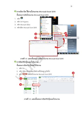18
การเปิด-ปิด ใช้งานโปรแกรม Microsoft Excel 2010
ขั้นตอนการเปิดโปรแกรม Microsoft Excel 2010
1. คลิก
2. คลิก All Programs
3. คลิก Microsoft Office
4. คลิกเลือก Microsoft Excel 2010
ภาพที่ 1.5 แสดงขั้นตอนการเปิดโปรแกรม Microsoft Excel 2010
การปิดเวิร์กบุ๊คและโปรแกรม
ขั้นตอนการปิดเวิร์กบุ๊คและโปรแกรม
1. คลิก File
2. คลิก Close หน้าต่างของไฟล์งานที่เปิดอยู่ จะถูกปิดไป (ปิดเวิร์กบุ๊ค)
3. คลิก เพื่อปิดโปรแกรม Microsoft Excel 2010 (ปิดโปรแกรม)
ภาพที่ 1.6 แสดงขั้นตอนการปิดเวิร์กบุ๊คและโปรแกรม
 