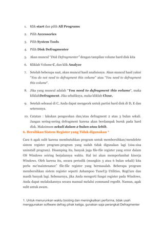 1.   Klik start dan pilih All Programs

 2. Pilih Accessories

 3. Pilih System Tools

 4. Pilih Disk Defragmenter

 5.   Akan muncul “Disk Defragmenter” dengan tampilan volume hard disk kita

 6. Kliklah Volume C, dan klik Analyze

 7.   Setelah beberapa saat, akan muncul hasil analisisnya. Akan muncul hasil yakni
      “You do not need to defragment this volume” atau “You need to defragment
      this volume“.

 8. Jika yang muncul adalah “You need to defragment this volume“, maka
      kliklahDefragment. Jika sebaliknya, maka kliklah Close.

 9. Setelah seleasai di C, Anda dapat mengecek untuk partisi hard disk di D, E dan
      seterusnya.

 10. Catatan : lakukan pengecekan dan/atau defragment 2 atau 3 bulan sekali.
      Jangan sering-sering defragment karena akan berdampak buruk pada hard
      disk. Maksimum sekali dalam 2 bulan atau lebih.
6. Bersihkan Sistem Register yang Tidak digunakan *

Cara 6 agak sulit karena membutuhkan program untuk membersihkan/mendelete
sistem register program-program yang sudah tidak digunakan lagi (sisa-sisa
uninstall program). Disamping itu, banyak juga file-file register yang error dalam
OS Windows seiring berjalannya waktu. Hal ini akan memperlambat kinerja
Windows. Oleh karena itu, secara periodik (mungkin 3 atau 6 bulan sekali) kita
perlu me’maintenance” file-file register yang bermasalah. Beberapa program
membersihkan sistem register seperti Ashampoo TuneUp Utilities, RegCure dan
masih banyak lagi. Sebenarnya, jika Anda mengerti fungsi register pada Windows,
Anda dapat melakukannya secara manual melalui command regedit. Namun, agak
sulit untuk awam.



1. Untuk menurunkan waktu booting dan meningkatkan performa, tidak usah
menggunakan software defrag pihak ketiga, gunakan saja perangkat Defragmenter
 