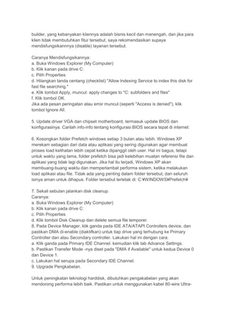 builder, yang kebanyakan kliennya adalah bisnis kecil dan menengah, dan jika para
klien tidak membutuhkan fitur tersebut, saya rekomendasikan supaya
mendisfungsikannnya (disable) layanan tersebut.

Caranya Mendisfungsikannya:
a. Buka Windows Explorer (My Computer)
b. Klik kanan pada drive C:
c. Pilih Properties
d. Hilangkan tanda centang (checklist) "Allow Indexing Service to index this disk for
fast file searching."
e. Klik tombol Apply, muncul: apply changes to "C: subfolders and files"
f. Klik tombol OK.
Jika ada pesan peringatan atau error muncul (seperti "Access is denied"), klik
tombol Ignore All.

5. Update driver VGA dan chipset motherboard, termasuk update BIOS dan
konfigurasinya. Carilah info-info tentang konfigurasi BIOS secara tepat di internet.

6. Kosongkan folder Prefetch windows setiap 3 bulan atau lebih. Windows XP
merekam sebagian dari data atau aplikasi yang sering digunakan agar membuat
proses load kelihatan lebih cepat ketika dipanggil oleh user. Hal ini bagus, tetapi
untuk waktu yang lama, folder prefetch bisa jadi kelebihan muatan referensi file dan
aplikasi yang tidak lagi digunakan. Jika hal itu terjadi, Windows XP akan
membuang-buang waktu dan memperlambat performa sistem, ketika melakukan
load aplikasi atau file. Tidak ada yang penting dalam folder tersebut, dan seluruh
isinya aman untuk dihapus. Folder tersebut terletak di: C:¥WINDOWS¥Prefetch¥

7. Sekali sebulan jalankan disk cleanup.
Caranya:
a. Buka Windows Explorer (My Computer)
b. Klik kanan pada drive C:
c. Pilih Properties
d. Klik tombol Disk Cleanup dan delete semua file temporer.
8. Pada Device Manager, klik ganda pada IDE ATA/ATAPI Controllers device, dan
pastikan DMA di-enable (diaktifkan) untuk tiap drive yang terhubung ke Primary
Controller dan atau Secondary controller. Lakukan hal ini dengan cara:
a. Klik ganda pada Primary IDE Channel. kemudian klik tab Advance Settings.
b. Pastikan Transfer Mode -nya diset pada "DMA if Available" untuk kedua Device 0
dan Device 1.
c. Lakukan hal serupa pada Secondary IDE Channel.
9. Upgrade Pengkabelan.

Untuk peningkatan teknologi harddisk, dibutuhkan pengakabelan yang akan
mendorong performa lebih baik. Pastikan untuk menggunakan kabel 80-wire Ultra-
 