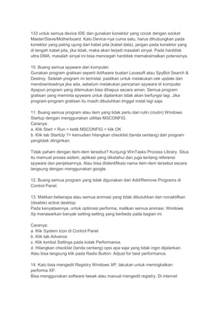 133 untuk semua device IDE dan gunakan konektor yang cocok dengan socket
Master/Slave/Motherboard. Kalo Device-nya cuma satu, harus dihubungkan pada
konektor yang paling ujung dari kabel pita (kabel data), jangan pada konektor yang
di tengah kabel pita, jika tidak, maka akan terjadi masalah sinyal. Pada harddisk
ultra DMA, masalah sinyal ini bisa mencegah harddisk memaksimalkan potensinya.

10. Buang semua spyware dari komputer.
Gunakan program gratisan seperti AdAware buatan Lavasoft atau SpyBot Search &
Destroy. Setelah program ini terinstal, pastikan untuk melakukan cek update dan
mendownloadnya jika ada, sebelum melakukan pencarian spyware di komputer.
Apapun program yang ditemukan bisa dihapus secara aman. Semua program
gratisan yang meminta spyware untuk dijalankan tidak akan berfungsi lagi. Jika
program-program gratisan itu masih dibutuhkan tinggal instal lagi saja.

11. Buang semua program atau item yang tidak perlu dari rutin (routin) Windows
Startup dengan menggunakan utilitas MSCONFIG.
Caranya:
a. Klik Start > Run > ketik MSCONFIG > klik OK
b. Klik tab StartUp ?> kemudian hilangkan checklist (tanda centang) dari program
yangtidak diinginkan.

Tidak paham dengan item-item tersebut? Kunjungi WinTasks Process Library. Situs
itu memuat proses sistem, aplikasi yang diketahui dan juga tentang referensi
spyware dan penjelsannya. Atau bisa diidentifikasi nama item-item tersebut secara
langsung dengan menggunakan google.

12. Buang semua program yang tidak digunakan dari Add/Remove Programs di
Control Panel.

13. Matikan beberapa atau semua animasi yang tidak dibutuhkan dan nonaktifkan
(disable) active desktop.
Pada kenyataannya, untuk optimasi performa, matikan semua animasi. Windows
Xp menawarkan banyak setting-setting yang berbeda pada bagian ini.

Caranya:
a. Klik System Icon di Control Panel
b. Klik tab Advance
c. Klik tombol Settings pada kotak Performance.
d. Hilangkan checklist (tanda centang) opsi apa saja yang tidak ingin dijalankan.
Atau bisa langsung klik pada Radio Button: Adjust for best performance.

14. Kalo bisa mengedit Registry Windows XP, lakukan untuk meningkatkan
performa XP.
Bisa menggunakan software tweak atau manual mengedit registry. Di internet
 