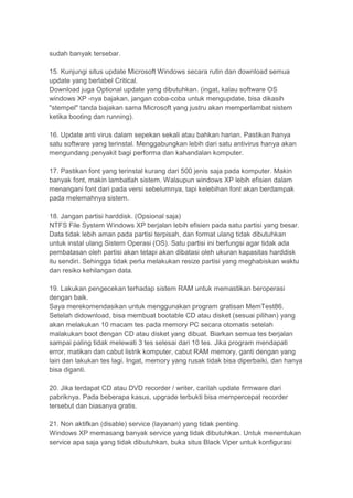 sudah banyak tersebar.

15. Kunjungi situs update Microsoft Windows secara rutin dan download semua
update yang berlabel Critical.
Download juga Optional update yang dibutuhkan. (ingat, kalau software OS
windows XP -nya bajakan, jangan coba-coba untuk mengupdate, bisa dikasih
"stempel" tanda bajakan sama Microsoft yang justru akan memperlambat sistem
ketika booting dan running).

16. Update anti virus dalam sepekan sekali atau bahkan harian. Pastikan hanya
satu software yang terinstal. Menggabungkan lebih dari satu antivirus hanya akan
mengundang penyakit bagi performa dan kahandalan komputer.

17. Pastikan font yang terinstal kurang dari 500 jenis saja pada komputer. Makin
banyak font, makin lambatlah sistem. Walaupun windows XP lebih efisien dalam
menangani font dari pada versi sebelumnya, tapi kelebihan font akan berdampak
pada melemahnya sistem.

18. Jangan partisi harddisk. (Opsional saja)
NTFS File System Windows XP berjalan lebih efisien pada satu partisi yang besar.
Data tidak lebih aman pada partisi terpisah, dan format ulang tidak dibutuhkan
untuk instal ulang Sistem Operasi (OS). Satu partisi ini berfungsi agar tidak ada
pembatasan oleh partisi akan tetapi akan dibatasi oleh ukuran kapasitas harddisk
itu sendiri. Sehingga tidak perlu melakukan resize partisi yang meghabiskan waktu
dan resiko kehilangan data.

19. Lakukan pengecekan terhadap sistem RAM untuk memastikan beroperasi
dengan baik.
Saya merekomendasikan untuk menggunakan program gratisan MemTest86.
Setelah didownload, bisa membuat bootable CD atau disket (sesuai pilihan) yang
akan melakukan 10 macam tes pada memory PC secara otomatis setelah
malakukan boot dengan CD atau disket yang dibuat. Biarkan semua tes berjalan
sampai paling tidak melewati 3 tes selesai dari 10 tes. Jika program mendapati
error, matikan dan cabut listrik komputer, cabut RAM memory, ganti dengan yang
lain dan lakukan tes lagi. Ingat, memory yang rusak tidak bisa diperbaiki, dan hanya
bisa diganti.

20. Jika terdapat CD atau DVD recorder / writer, carilah update firmware dari
pabriknya. Pada beberapa kasus, upgrade terbukti bisa mempercepat recorder
tersebut dan biasanya gratis.

21. Non aktifkan (disable) service (layanan) yang tidak penting.
Windows XP memasang banyak service yang tidak dibutuhkan. Untuk menentukan
service apa saja yang tidak dibutuhkan, buka situs Black Viper untuk konfigurasi
 
