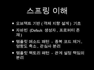 스프링 이해
• 오브젝트 기반 ( 객체 지향 설계 ) 기초
• 자바빈 (Default 생성자 , 프로퍼티 존
 재)
• 템플릿 메소드 패턴 - 중복 코드 제거 ,
 영향도 축소 , 관심사 분리
• 템플릿 팩토리 패턴   - 관계 설정 책임의
 분리
 