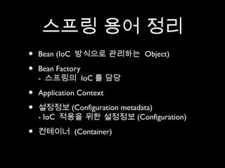 스프링 용어 정리
•   Bean (IoC 방식으로 관리하는 Object)

•   Bean Factory
    - 스프링의 IoC 를 담당

•   Application Context

•   설정정보 (Configuration metadata)
    - IoC 적용을 위한 설정정보 (Configuration)

•   컨테이너 (Container)
 