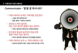 2. 기획자와 커뮤니케이션

 Communicator – ‘말’을 잘 하시나요?

   • 커뮤니케이션 능력은 기획자를 ‘상징’한다
     • 사실은 ‘말’만 잘하면 된다
     • 말을 ‘잘하는’ 기획자는 유능하다

   • 관심과 노력이 없다면,
     아는 것이 없다면 할말도 없는 법이다
     • 따라서 ‘말(커뮤니케이션)’은 전략을 상징한다

   • 부지런히 열심히 움직이지 않는다면
     말할 기회도 없는 법이다
     • 따라서 ‘말(커뮤니케이션)’은 부지런함을 상징한다

   • 커뮤니케이션 능력 vs. 커뮤니케이션 스킬
     • 능력으로 승화되지 않는 스킬은 오히려 독이 될 수 있다
 