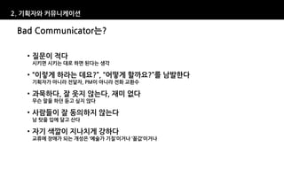 2. 기획자와 커뮤니케이션

 Bad Communicator는?

   • 질문이 적다
    시키면 시키는 대로 하면 된다는 생각

   • “이렇게 하라는 데요?”, “어떻게 할까요?”를 남발한다
    기획자가 아니라 전달자, PM이 아니라 전화 교환수

   • 과묵하다, 잘 웃지 않는다, 재미 없다
    무슨 말을 하던 듣고 싶지 않다

   • 사람들이 잘 동의하지 않는다
    남 탓을 입에 달고 산다

   • 자기 색깔이 지나치게 강하다
    교류에 장애가 되는 개성은 ‘예술가 기질’이거나 ‘꼴값’이거나
 