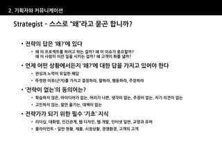 2. 기획자와 커뮤니케이션

 Strategist – 스스로 “왜”라고 묻곤 합니까?

   • 전략의 답은 ‘왜?’에 있다
     • 왜 이 프로젝트를 하려고 하는 걸까? 왜 이 이슈가 중요할까?
       왜 이 사람이 이런 일을 시키는 걸까? 왜 고객이 화를 낼까?

   • 언제 어떤 상황에서든지 ‘왜?’에 대한 답을 가지고 있어야 한다
     • 관심과 노력이 유일한 해답
     • 뚜렷한 이유(근거)를 가지고 결정하라, 말하라, 행동하라, 주장하라

   • ‘전략이 없는’의 동의어는?
     • 학습하지 않은, 아이디어가 없는, 머리가 나쁜, 생각이 없는, 주장이 없는, 자기 의견이 없는
     • 고민하지 않는, 말만 옮기는, 대책이 없는

   • 전략가가 되기 위한 필수 ‘기초’ 지식
     • 리더십, 대화법, 인간관계, 웹 디자인, 웹 개발, 인터넷 일반, 교양과 유머
     • 클라이언트 – 일반 현황, 제품, 시장상황, 경쟁환경, 고객의 고객
 