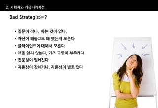 2. 기획자와 커뮤니케이션

 Bad Strategist는?

   • 질문이 적다. 아는 것이 없다.
   • 자신이 해놓고도 왜 했는지 모른다
   • 클라이언트에 대해서 모른다
   • 책을 읽지 않는다, 기초 교양이 부족하다
   • 전문성이 떨어진다
   • 자존심이 강하거나, 자존심이 별로 없다
 