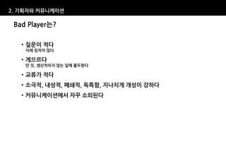 2. 기획자와 커뮤니케이션

 Bad Player는?

   • 질문이 적다
    지레 짐작이 많다

   • 게으르다
    딴 짓, 생산적이지 않는 일에 몰두한다

   • 교류가 적다
   • 소극적, 내성적, 폐쇄적, 독특함, 지나치게 개성이 강하다
   • 커뮤니케이션에서 자꾸 소외된다
 