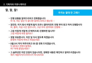 2. 기획자와 커뮤니케이션

 말, 말, 말!
                                      우리는 절대 안 그래!!

   • 진행 상황을 알려드리려고 전화했습니다
     아 네, 저는 일단 다 끝나면 알려드리려고 했는데 …
   • 잠깐만, 이거 혹시 어떻게 될지 모르니 클라이언트 컨펌 부터 받고 마저 진행합시다
     아, 몰라, 지금 시간 없으니까, 그냥 우리 생각대로 진행해 …
   • 그럼 이렇게 저렇게 (구체적으로) 진행하면 됩니까?
     그럼 어떻게 하면 될까요?
   • 정말 죄송합니다. 이런 일 다시 없도록 하겠습니다
     분명히 이렇게 하라고 하셨는데요
   • 0월 0시 까지 마무리하고 00 쯤 전화 드리겠습니다.
     다 끝내고 전화드릴께요.
     어? 어제 끝냈는데요?
   • 그 솔루션은 이런 단점이 있습니다만, 정확한 내용은 확인하고 알려드리겠습니다
     제가 개발자가/디자이너가 아니라서요
 