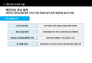 3. 맥킨지식 사고와 기술

 맥킨지의 주요 원칙
 개인적인 업무능력을 향상 시키기 위한 관점과 팀의 문제 해결력을 높이기 위함

팀의 문제해결 능력



        80 대 20의 원칙          숫자의 패턴은 사업의 특징을 잘 반영함. 패턴에 주목하라



        핵심 요인을 찾아라          사업에 영향을 미치는 여러 요인 중에 핵심요인을 구별해내라



    손에 닿는 곳에 달린 열매부터 따라        문제의 일부만 해결해도 수익성이 높아질 수 있다



        큰 그림을 보아라         목표의식을 잃지 않기 위해, 잠시 물러나 일에 대한 검토와 자문을 구함
 