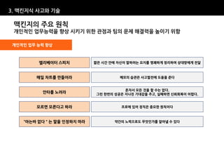 3. 맥킨지식 사고와 기술

 맥킨지의 주요 원칙
 개인적인 업무능력을 향상 시키기 위한 관점과 팀의 문제 해결력을 높이기 위함

개인적인 업무 능력 향상



        엘리베이터 스피치          짧은 시간 안에 자신이 말하려는 요지를 명쾌하게 정리하여 상대방에게 전달



        매일 차트를 만들어라                 메모의 습관은 사고발전에 도움을 준다


                                      혼자서 모든 것을 할 수는 없다.
          안타를 노려라          그런 한번의 성공은 지나친 기대감을 주고, 실패하면 신뢰회복이 어렵다.


        모르면 모른다고 하라                  프로에 있어 정직은 중요한 원칙이다



    “아는바 없다＂는 말을 인정하지 마라          약간의 노력으로도 무엇인가를 알아낼 수 있다
 