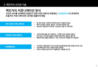 3. 맥킨지식 사고와 기술

 맥킨지의 커뮤니케이션 방식
 자신의 의사를 상대에게 전달하기 위한 커뮤니케이션 방법에는 프레젠테이션이 존재하며
 효율적인 커뮤니케이션은 업무를 원활하게 해줌


                     팀 내의 정보는 자동차의 엔진에 있어서 가솔린과 같음.
조직 내부의 커뮤니케이션        메시지 전달은 간결성, 철저성, 구조성의 원칙을 지킴.
                     성공적인 컨설턴트가 되려면 “기밀”을 유지할 수 있어야 함




                     고객과 함께 일을 하기 위해서는, 고객을 자신의 동료로 만들고
고객과의 커뮤니케이션           짐이 되는 고객 팀의 팀원은 과감하게 제거하는 결정도 필요 함
                     변화에 대한 실행은 명확하고, 가장 구체적으로 계획을 짜서 실행 함




                     구조화된 자료를 발표 전 당사자와의 합의를 통해 위험 부담을 최소화 시킴
프레젠테이션               프리젠테이션의 마감 시점을 적절히 결정함
                     차트는 최대한 단순히 하고 차별화되는 내용을 강조 함




                                                                 23
 