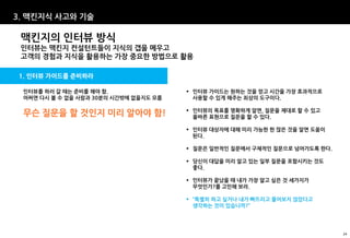 3. 맥킨지식 사고와 기술

 맥킨지의 인터뷰 방식
 인터뷰는 맥킨지 컨설턴트들이 지식의 갭을 메우고
 고객의 경험과 지식을 활용하는 가장 중요한 방법으로 활용

1. 인터뷰 가이드를 준비하라

 인터뷰를 하러 갈 때는 준비를 해야 함.                 인터뷰 가이드는 원하는 것을 얻고 시간을 가장 효과적으로
 어쩌면 다시 볼 수 없을 사람과 30분의 시간밖에 없을지도 모름     사용할 수 있게 해주는 최상의 도구이다.

                                        인터뷰의 목표를 명확하게 알면, 질문을 제대로 할 수 있고
 무슨 질문을 할 것인지 미리 알아야 함!                  올바른 표현으로 질문을 할 수 있다.

                                        인터뷰 대상자에 대해 미리 가능한 한 많은 것을 알면 도움이
                                         된다.

                                        질문은 일반적인 질문에서 구체적인 질문으로 넘어가도록 한다.

                                        당신이 대답을 미리 알고 있는 일부 질문을 포함시키는 것도
                                         좋다.

                                        인터뷰가 끝났을 때 내가 가장 알고 싶은 것 세가지가
                                         무엇인가?를 고민해 보라.

                                        “특별히 하고 싶거나 내가 빠뜨리고 물어보지 않았다고
                                         생각하는 것이 있습니까?”




                                                                             24
 