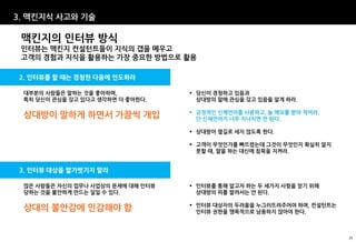 3. 맥킨지식 사고와 기술

 맥킨지의 인터뷰 방식
 인터뷰는 맥킨지 컨설턴트들이 지식의 갭을 메우고
 고객의 경험과 지식을 활용하는 가장 중요한 방법으로 활용

2. 인터뷰를 할 때는 경청한 다음에 인도하라

 대부분의 사람들은 말하는 것을 좋아하며,             당신이 경청하고 있음과
 특히 당신이 관심을 갖고 있다고 생각하면 더 좋아한다.      상대방의 말에 관심을 갖고 있음을 알게 하라.

                                    긍정적인 신체언어를 사용하고, 늘 메모를 받아 적어라.
 상대방이 말하게 하면서 가끔씩 개입                 단 신체언어가 너무 지나치면 안 된다.

                                    상대방이 옆길로 새지 않도록 한다.

                                    고객이 무엇인가를 빠뜨렸는데 그것이 무엇인지 확실히 알지
                                     못할 때, 말을 하는 대신에 침묵을 지켜라.


3. 인터뷰 대상을 발가벗기지 말라

 많은 사람들은 자신의 업무나 사업상의 문제에 대해 인터뷰    인터뷰를 통해 알고자 하는 두 세가지 사항을 얻기 위해
 당하는 것을 불안하게 만드는 일일 수 있다.            상대방의 피를 말려서는 안 된다.

                                    인터뷰 대상자의 두려움을 누그러뜨려주어야 하며, 컨설턴트는
 상대의 불안감에 민감해야 함                     인터뷰 권한을 맹목적으로 남용하지 않아야 한다.



                                                                        25
 