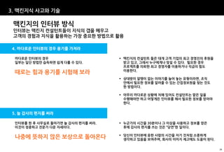 3. 맥킨지식 사고와 기술

 맥킨지의 인터뷰 방식
 인터뷰는 맥킨지 컨설턴트들이 지식의 갭을 메우고
 고객의 경험과 지식을 활용하는 가장 중요한 방법으로 활용

4. 까다로운 인터뷰의 경우 용기를 가져라

 까다로운 인터뷰의 경우                        맥킨지의 컨설턴트 들은 대개 고객 기업의 최고 경영진의 후원을
 일부는 일단 방법만 습득하면 쉽게 다룰 수 있다.          받고 있고, 그래서 누구에게나 맞설 수 있다. 필요한 경우
                                      프로젝트를 의뢰한 최고 경영자를 이용하거나 직급의 힘도
                                      이용한다.
 때로는 힘과 용기를 시험해 보라
                                     상대방이 알맹이 없는 이야기를 늘어 놓는 유형이라면, 조직
                                      안에서 필요한 정보를 알려줄 수 있는 간접정보원을 찾는 것도
                                      한 방법이다.

                                     아무리 까다로운 상황에 처해 있어도 컨설턴트는 맡은 일을
                                      수행해야만 하고 어떻게든 인터뷰를 해서 필요한 정보를 얻어야
                                      한다.


5. 늘 감사의 편지를 써라

 인터뷰를 한 후 사무실로 돌아가면 늘 감사의 편지를 써라.    누군가의 시간을 30분이나 그 이상을 사용하고 정보를 얻은
 이것이 정중하고 전문가 다운 자세이다.                후에 감사의 편지를 쓰는 것은 “당연”한 일이다.

                                     당신이 인터뷰에 응한 사람의 시간을 자기 것처럼 소중하게
 나중에 뜻하지 않은 보상으로 돌아온다                 생각하고 있음을 보여주며, 회사의 이미지 제고에도 도움이 된다.

                                                                            26
 