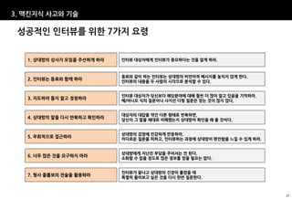 3. 맥킨지식 사고와 기술

 성공적인 인터뷰를 위한 7가지 요령


   1. 상대방의 상사가 모임을 주선하게 하라   인터뷰 대상자에게 인터뷰가 중요하다는 것을 알게 하라.



                             동료와 같이 하는 인터뷰는 상대방의 비언어적 메시지를 놓치지 않게 한다.
   2. 인터뷰는 동료와 함께 하라
                             인터뷰의 내용을 두 사람의 시각으로 분석할 수 있다.


                             인터뷰 대상자가 당신보다 해당분야에 대해 훨씬 더 많이 알고 있음을 기억하라.
   3. 지도하려 들지 말고 경청하라
                             예/아니오 식의 질문이나 사지선 다형 질문은 얻는 것이 많지 않다.


                             대상자의 대답을 약간 다른 형태로 반복하면,
   4. 상대방의 말을 다시 반복하고 확인하라
                             당신이 그 말을 제대로 이해했는지 상대방이 확인을 해 줄 것이다.


                             상대방의 감정에 민감하게 반응하라.
   5. 우회적으로 접근하라
                             까다로운 질문을 피하고, 인터뷰하는 과정에 상대방이 편안함을 느낄 수 있게 하라.


                             상대방에게 지난친 부담을 주어서는 안 된다.
   6. 너무 많은 것을 요구하지 마라
                             소화할 수 없을 정도로 많은 정보를 얻을 필요는 없다.


                             인터뷰가 끝나고 상대방의 긴장이 풀렸을 때
   7. 형사 콜롬보의 전술을 활용하라
                             특별히 물어보고 싶은 것을 다시 한번 질문한다.



                                                                             27
 
