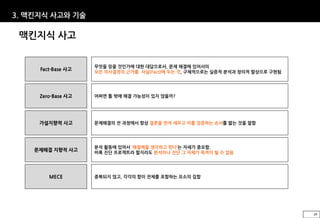 3. 맥킨지식 사고와 기술

 맥킨지식 사고


                    무엇을 믿을 것인가에 대한 대답으로서, 문제 해결에 있어서의
     Fact-Base 사고
                    모든 의사결정의 근거를 사실(Fact)에 두는 것, 구체적으로는 실증적 분석과 창의적 발상으로 구현됨




     Zero-Base 사고   어쩌면 틀 밖에 해결 가능성이 있지 않을까?




     가설지향적 사고       문제해결의 전 과정에서 항상 결론을 먼저 세우고 이를 검증하는 순서를 밟는 것을 말함




                    분석 활동에 있어서 ‘해결책을 생각하고 뛴다’는 자세가 중요함.
    문제해결 지향적 사고
                    비록 진단 프로젝트라 할지라도 분석이나 진단 그 자체가 목적이 될 수 없음




        MECE        중복되지 않고, 각각의 합이 전체를 포함하는 요소의 집합




                                                                               29
 