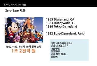 3. 맥킨지식 사고와 기술

 Zero-Base 사고

                            1955 Disneyland, CA
                            1983 Disneyworld, FL
                            1986 Tokyo Disneyland

                            1992 Euro-Disneyland, Paris


                               미국 제국주의의 침략?
 1992 ~ 93, 1년에 10억 달러 손해      공원 내 주류금지?
                               아침식사?
    1조 2천억 원                   점심식사?
                               공원, 테마 파크?
                               팀워크?
 