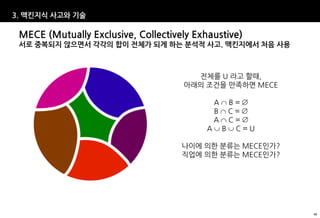 3. 맥킨지식 사고와 기술

 MECE (Mutually Exclusive, Collectively Exhaustive)
 서로 중복되지 않으면서 각각의 합이 전체가 되게 하는 분석적 사고. 맥킨지에서 처음 사용



                                       전체를 U 라고 할때,
                                     아래의 조건을 만족하면 MECE

                                            AB=
                                            BC=
                                            AC=
                                           ABC=U

                                     나이에 의한 분류는 MECE인가?
                                     직업에 의한 분류는 MECE인가?




                                                          40
 