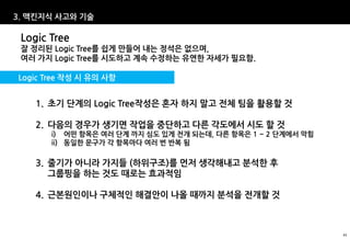 3. 맥킨지식 사고와 기술

 Logic Tree
 잘 정리된 Logic Tree를 쉽게 만들어 내는 정석은 없으며,
 여러 가지 Logic Tree를 시도하고 계속 수정하는 유연한 자세가 필요함.

Logic Tree 작성 시 유의 사항


    1. 초기 단계의 Logic Tree작성은 혼자 하지 말고 전체 팀을 활용할 것

    2. 다음의 경우가 생기면 작업을 중단하고 다른 각도에서 시도 할 것
       i) 어떤 항목은 여러 단계 까지 심도 있게 전개 되는데, 다른 항목은 1 ~ 2 단계에서 막힘
       ii) 동일한 문구가 각 항목마다 여러 번 반복 됨

    3. 줄기가 아니라 가지들 (하위구조)를 먼저 생각해내고 분석한 후
       그룹핑을 하는 것도 때로는 효과적임

    4. 근본원인이나 구체적인 해결안이 나올 때까지 분석을 전개할 것



                                                               43
 